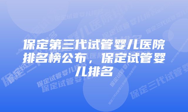 保定第三代试管婴儿医院排名榜公布，保定试管婴儿排名