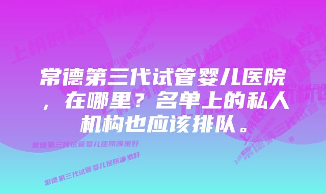 常德第三代试管婴儿医院，在哪里？名单上的私人机构也应该排队。