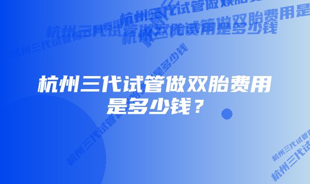 杭州三代试管做双胎费用是多少钱？