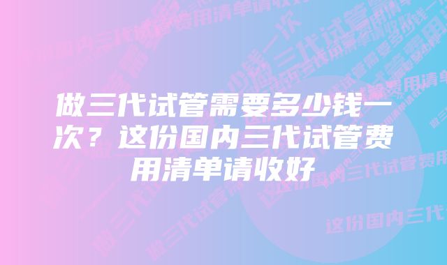 做三代试管需要多少钱一次？这份国内三代试管费用清单请收好