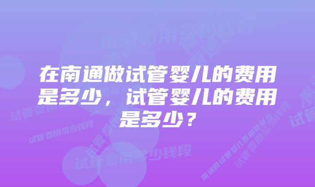 在南通做试管婴儿的费用是多少，试管婴儿的费用是多少？