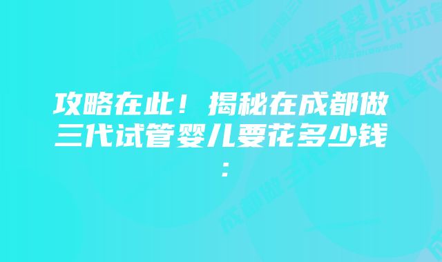 攻略在此！揭秘在成都做三代试管婴儿要花多少钱：