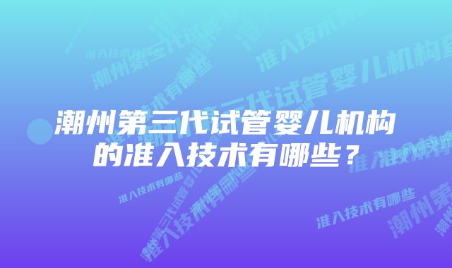 潮州第三代试管婴儿机构的准入技术有哪些？