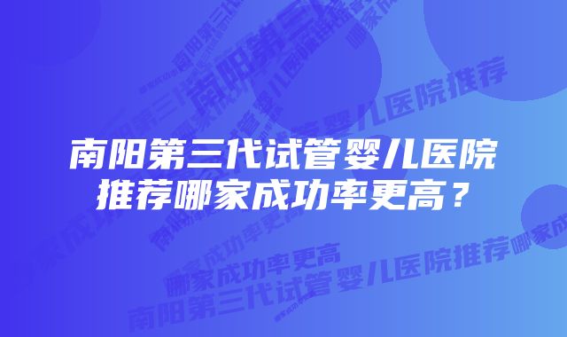 南阳第三代试管婴儿医院推荐哪家成功率更高？