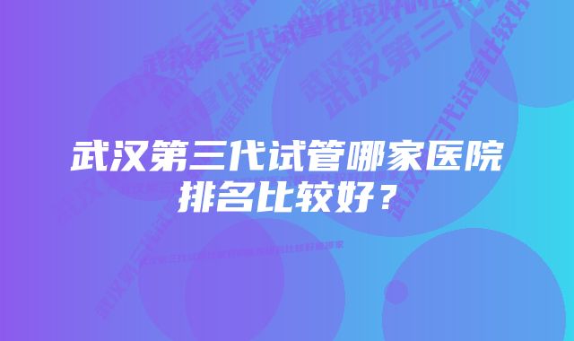 武汉第三代试管哪家医院排名比较好？