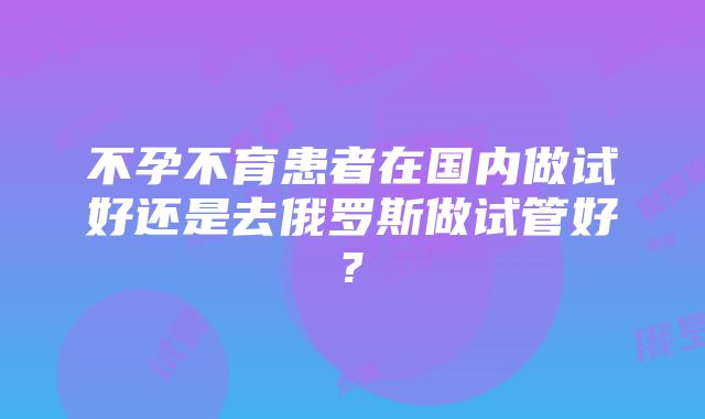 不孕不育患者在国内做试好还是去俄罗斯做试管好?