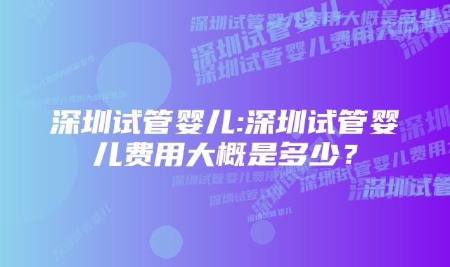 深圳试管婴儿:深圳试管婴儿费用大概是多少？