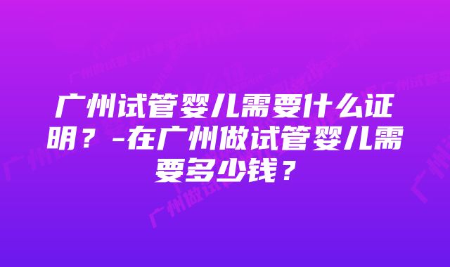 广州试管婴儿需要什么证明？-在广州做试管婴儿需要多少钱？