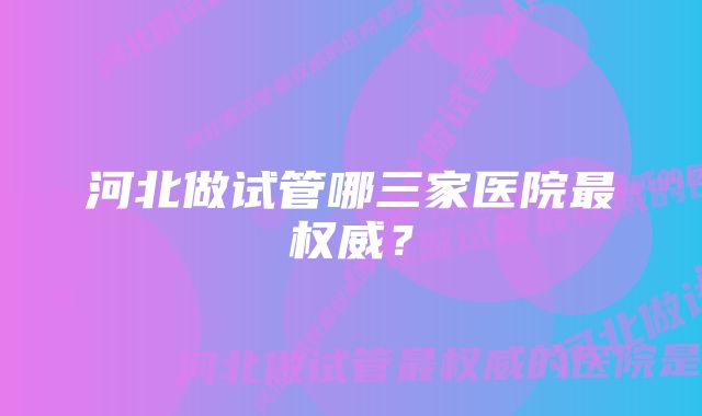 河北做试管哪三家医院最权威？