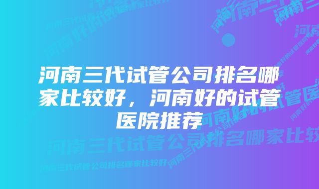 河南三代试管公司排名哪家比较好，河南好的试管医院推荐