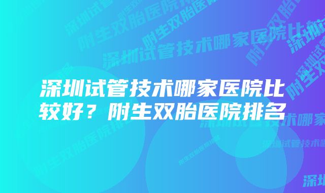 深圳试管技术哪家医院比较好？附生双胎医院排名