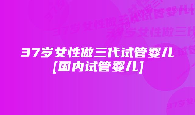 37岁女性做三代试管婴儿[国内试管婴儿]