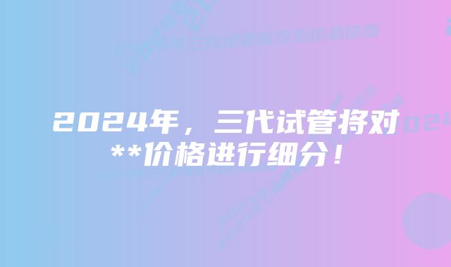 2024年，三代试管将对**价格进行细分！