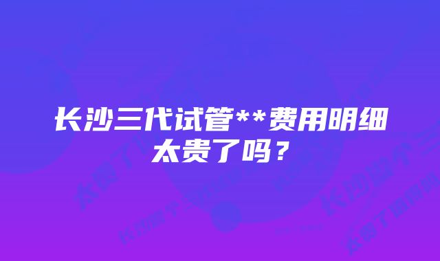 长沙三代试管**费用明细太贵了吗？