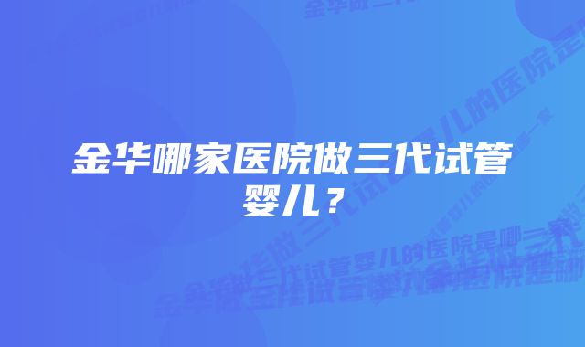 金华哪家医院做三代试管婴儿？