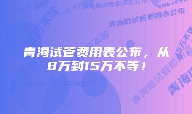 青海试管费用表公布，从8万到15万不等！