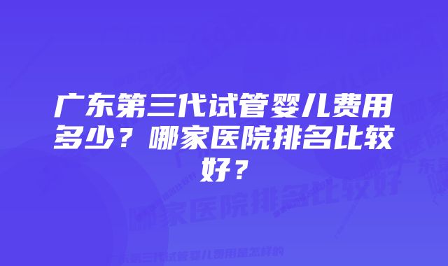 广东第三代试管婴儿费用多少？哪家医院排名比较好？