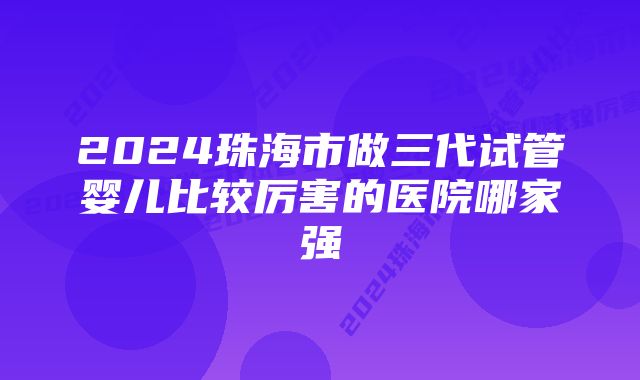 2024珠海市做三代试管婴儿比较厉害的医院哪家强