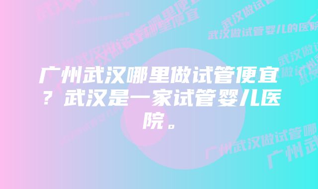 广州武汉哪里做试管便宜？武汉是一家试管婴儿医院。