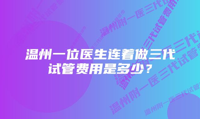 温州一位医生连着做三代试管费用是多少？