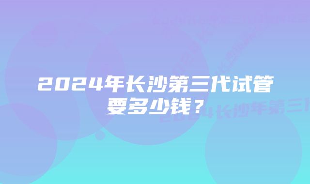 2024年长沙第三代试管要多少钱？