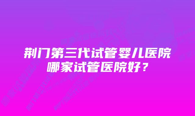 荆门第三代试管婴儿医院哪家试管医院好？