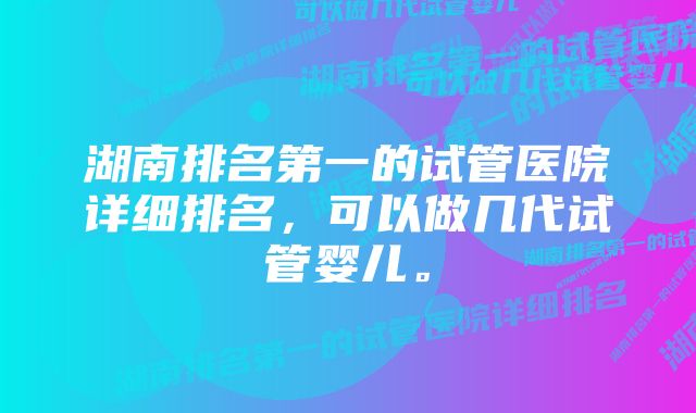 湖南排名第一的试管医院详细排名，可以做几代试管婴儿。