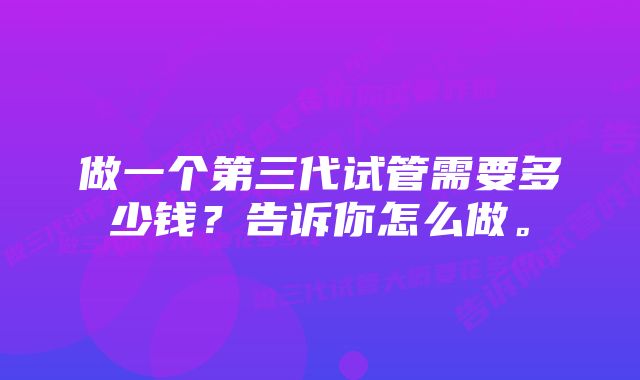 做一个第三代试管需要多少钱？告诉你怎么做。