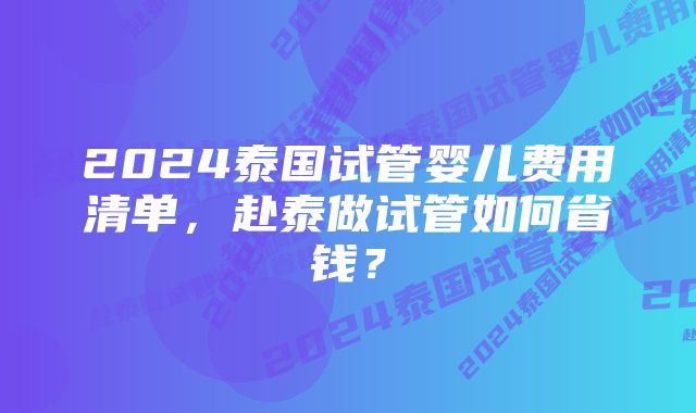 2024泰国试管婴儿费用清单，赴泰做试管如何省钱？