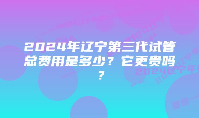 2024年辽宁第三代试管总费用是多少？它更贵吗？