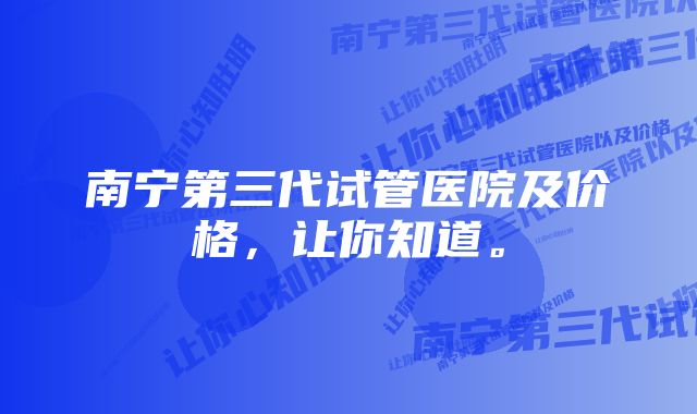 南宁第三代试管医院及价格，让你知道。