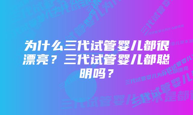 为什么三代试管婴儿都很漂亮？三代试管婴儿都聪明吗？