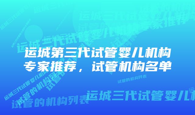 运城第三代试管婴儿机构专家推荐，试管机构名单