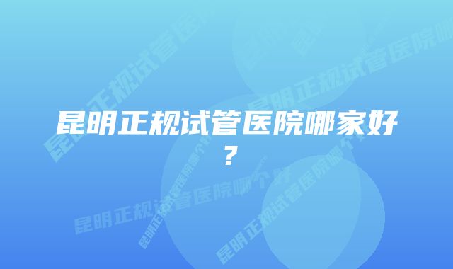 昆明正规试管医院哪家好？