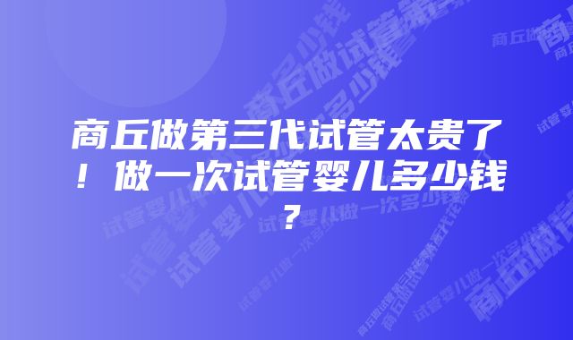 商丘做第三代试管太贵了！做一次试管婴儿多少钱？