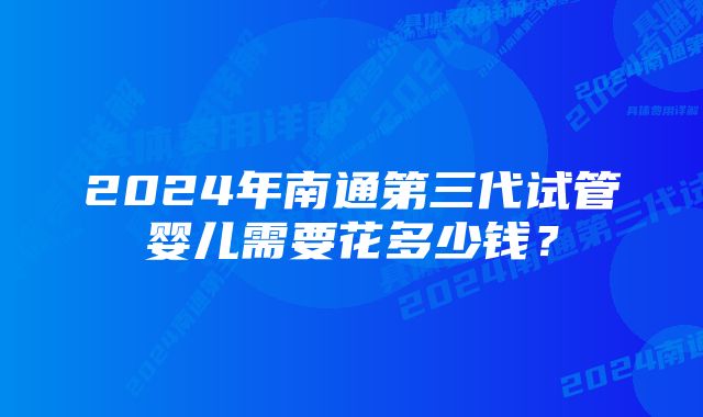 2024年南通第三代试管婴儿需要花多少钱？