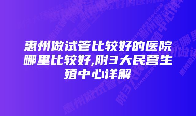 惠州做试管比较好的医院哪里比较好,附3大民营生殖中心详解