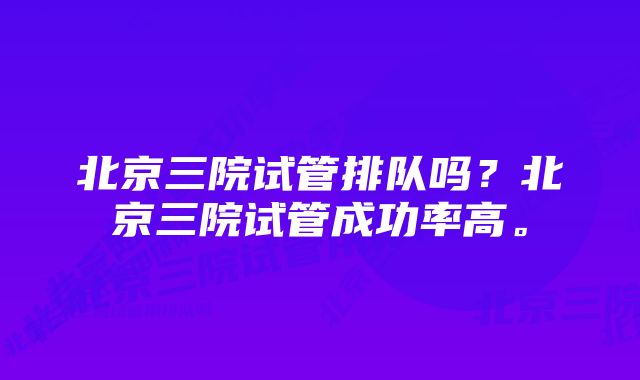 北京三院试管排队吗？北京三院试管成功率高。