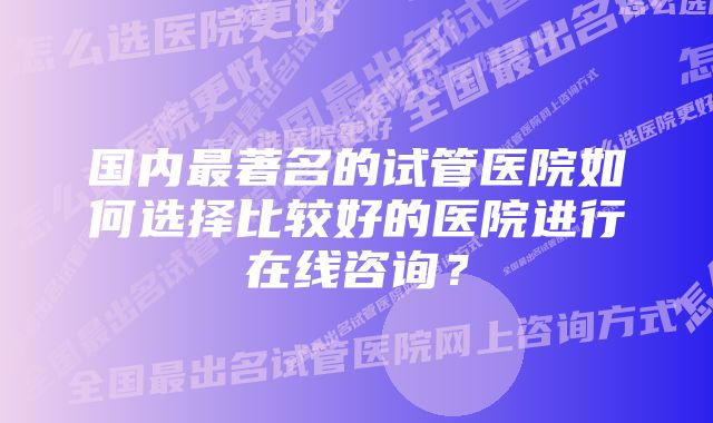 国内最著名的试管医院如何选择比较好的医院进行在线咨询？