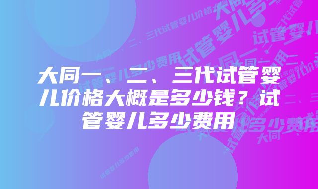 大同一、二、三代试管婴儿价格大概是多少钱？试管婴儿多少费用