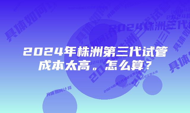 2024年株洲第三代试管成本太高。怎么算？