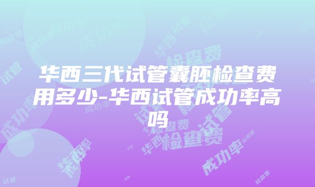 华西三代试管囊胚检查费用多少-华西试管成功率高吗