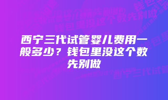 西宁三代试管婴儿费用一般多少？钱包里没这个数先别做