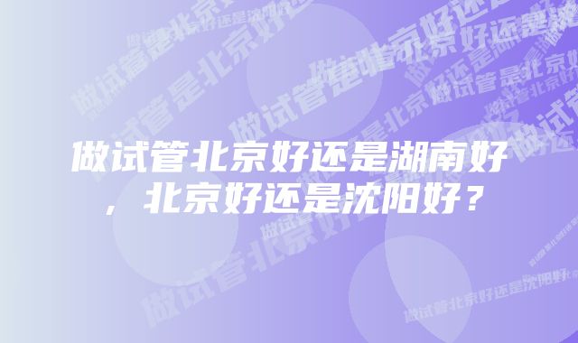 做试管北京好还是湖南好，北京好还是沈阳好？