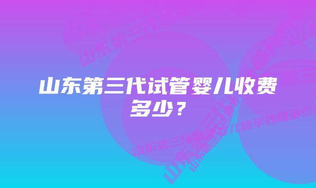 山东第三代试管婴儿收费多少？