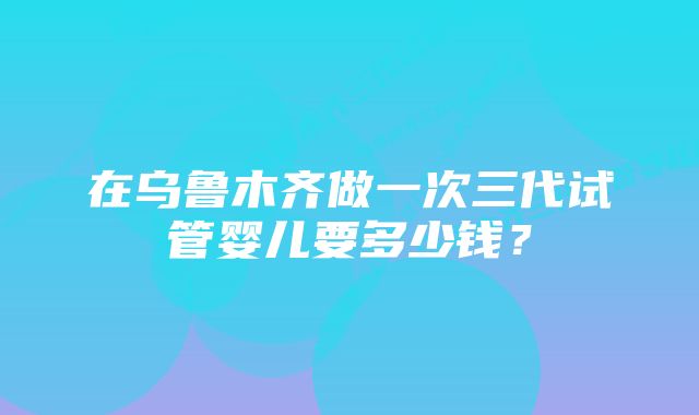 在乌鲁木齐做一次三代试管婴儿要多少钱？