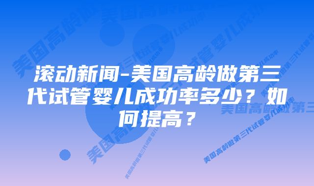 滚动新闻-美国高龄做第三代试管婴儿成功率多少？如何提高？