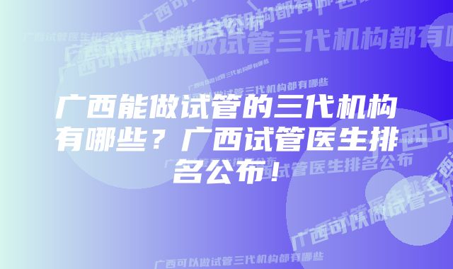 广西能做试管的三代机构有哪些？广西试管医生排名公布！