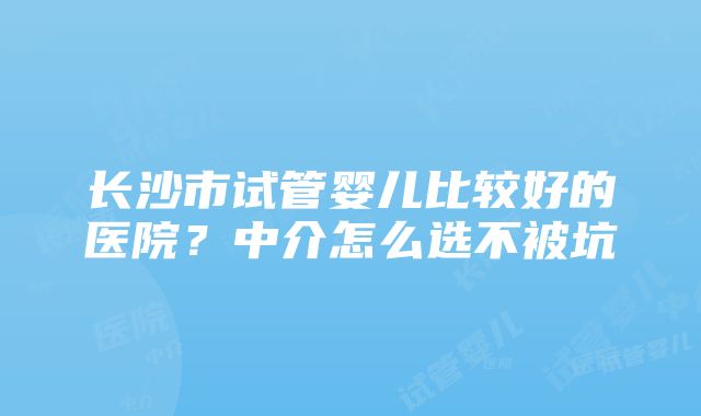 长沙市试管婴儿比较好的医院？中介怎么选不被坑