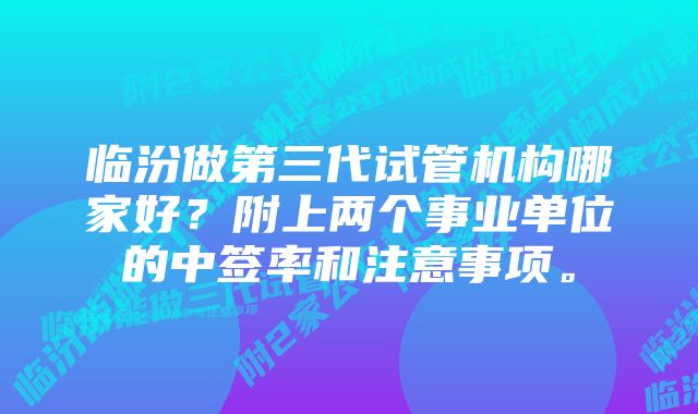 临汾做第三代试管机构哪家好？附上两个事业单位的中签率和注意事项。